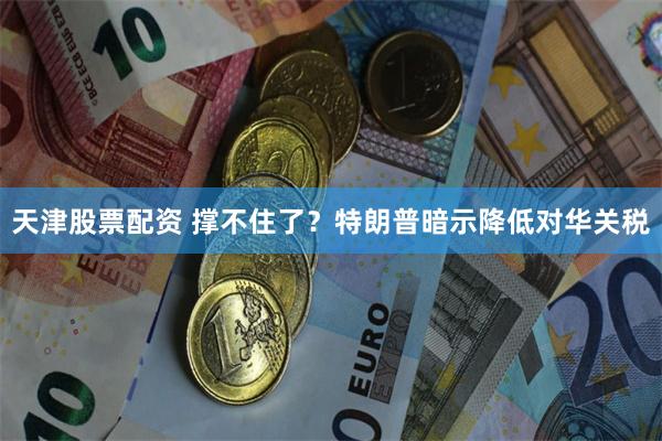 天津股票配资 撑不住了？特朗普暗示降低对华关税